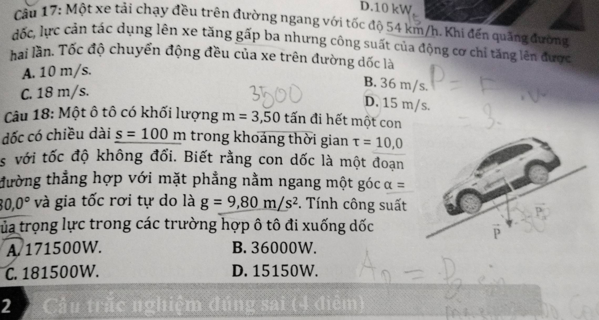 D. 10 kW
Cầu 17: Một xe tải chạy đều trên đường ngang với tốc độ 54 km/h. Khi đến quãng đường
đốc, lực cản tác dụng lên xe tăng gấp ba nhưng công suất của động cơ chỉ tăng lên được
hai lần. Tốc độ chuyển động đều của xe trên đường dốc là
A. 10 m/s.
B. 36 m/s.
C. 18 m/s.
D. 15 m/s.
Câu 18: Một ô tô có khối lượng m=3,50 tấn đi hết một con
đốc có chiều dài s=100 m trong khoáng thời gian tau =10,0
s với tốc độ không đổi. Biết rằng con dốc là một đoạn
đường thẳng hợp với mặt phẳng nằm ngang một góc alpha =
80, 0° và gia tốc rơi tự do là g=9, 80m/s^2. Tính công suất
tủa trọng lực trong các trường hợp ô tô đi xuống dốc
A 171500W. B. 36000W.
C. 181500W. D. 15150W.
2 Cầu trấc nghiệm đúng sai (4 điên