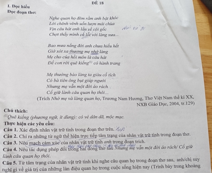 Đè 18
I. Đọc hiểu 
Đọc đoạn thơ: 
Nghe quan họ đêm rằm anh bật khóc 
Lời chênh vênh uốn lượn mái chùa 
Vịn cầu hát anh lần về cội gốc 
Chợt thấy mình có lỗi với làng xưa... 
Bao mưa nắng đời anh chưa hiểu hết 
Giờ xót xa thương mẹ nhớ làng 
Me cho của hồi môn là câu hát 
Để con rời quê kiểng') có hành trang 
Mẹ thường bảo làng ta giàu cổ tích 
Có bà tiên ông bụt giúp người 
Nhưng mẹ vẫn một đời áo rách 
Cổ giữ lành câu quan họ thôi... 
(Trích Nhớ mẹ và làng quan họ, Trương Nam Hương, Thơ Việt Nam thế ki XX, 
NXB Giáo Dục, 2004, tr.129) 
Chú thích: 
(''Quê kiểng (phương ngữ, ít dùng): có vẻ dân dã, mộc mạc. 
Thực hiện các yêu cầu: 
Câu 1. Xác định nhân vật trữ tình trong đoạn thơ trên. 
Câu 2. Chỉ ra những từ ngữ thể hiện trực tiếp tâm trạng của nhân vật trữ tình trong đoạn thơ. 
Câu 3. Nêu mạch cảm xúc của nhân vật trữ tình anh trong đoạn trích. 
Câu 4. Nêu tác dụng phép đổi trong hai đòng thơ sau Nhưng mẹ vẫn một đời áo rách/ Cổ giữ 
lành câu quan họ thôi. 
Câu 5. Từ tâm trạng của nhân vật trữ tình khi nghe câu quan họ trong đoạn thơ sau, anh/chị suy 
nghĩ gì về giá trị của những làn điệu quan họ trong cuộc sống hiện nay (Trình bày trong khoảng