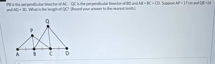 PB is the perpendicular bisector of AC. QC is the perpendicular bisector of BD and AB=BC=CD. Suppose AP=17cm and QB=26
and AD=30. What is the length of QC? (Round your answer to the nearest tenth.)