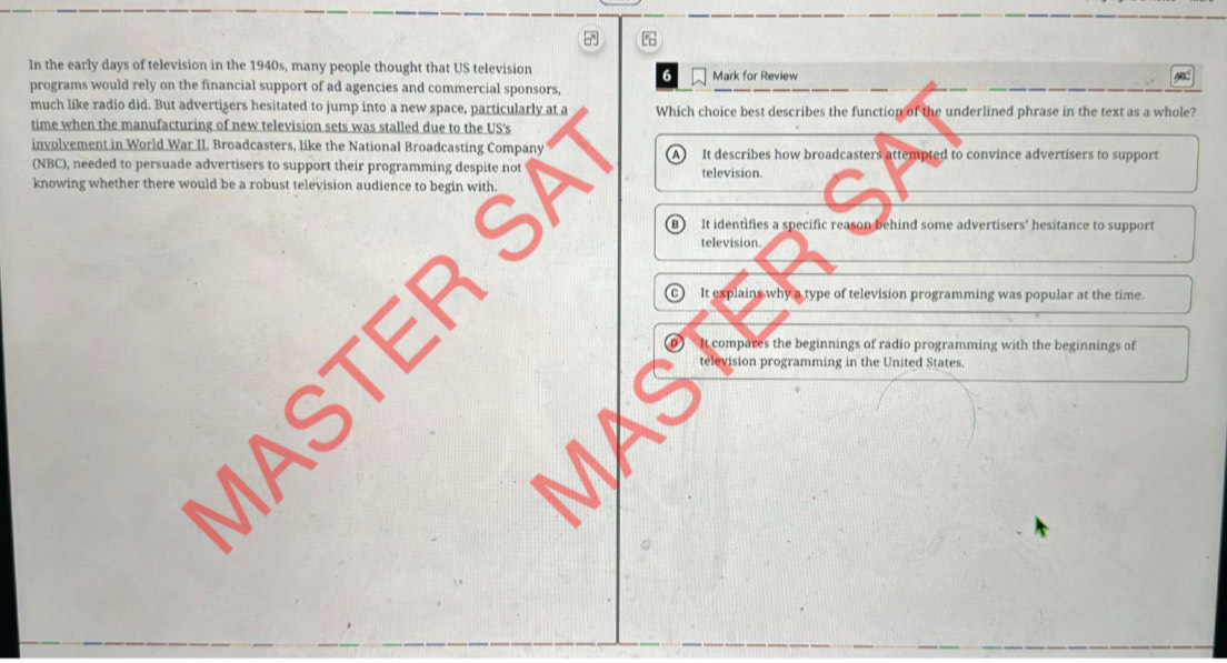 In the early days of television in the 1940s, many people thought that US television Mark for Review
6
programs would rely on the financial support of ad agencies and commercial sponsors,
much like radio did. But advertisers hesitated to jump into a new space, particularly at a Which choice best describes the function of the underlined phrase in the text as a whole?
time when the manufacturing of new television sets was stalled due to the US's
involvement in World War II. Broadcasters, like the National Broadcasting Company It describes how broadcasters attempted to convince advertisers to support
A 
(NBC), needed to persuade advertisers to support their programming despite not
knowing whether there would be a robust television audience to begin with television.
SA B) It identifies a specific reason behind some advertisers' hesitance to support
television
o It explains why a type of television programming was popular at the time.
D It compares the beginnings of radio programming with the beginnings of
television programming in the United States.
a