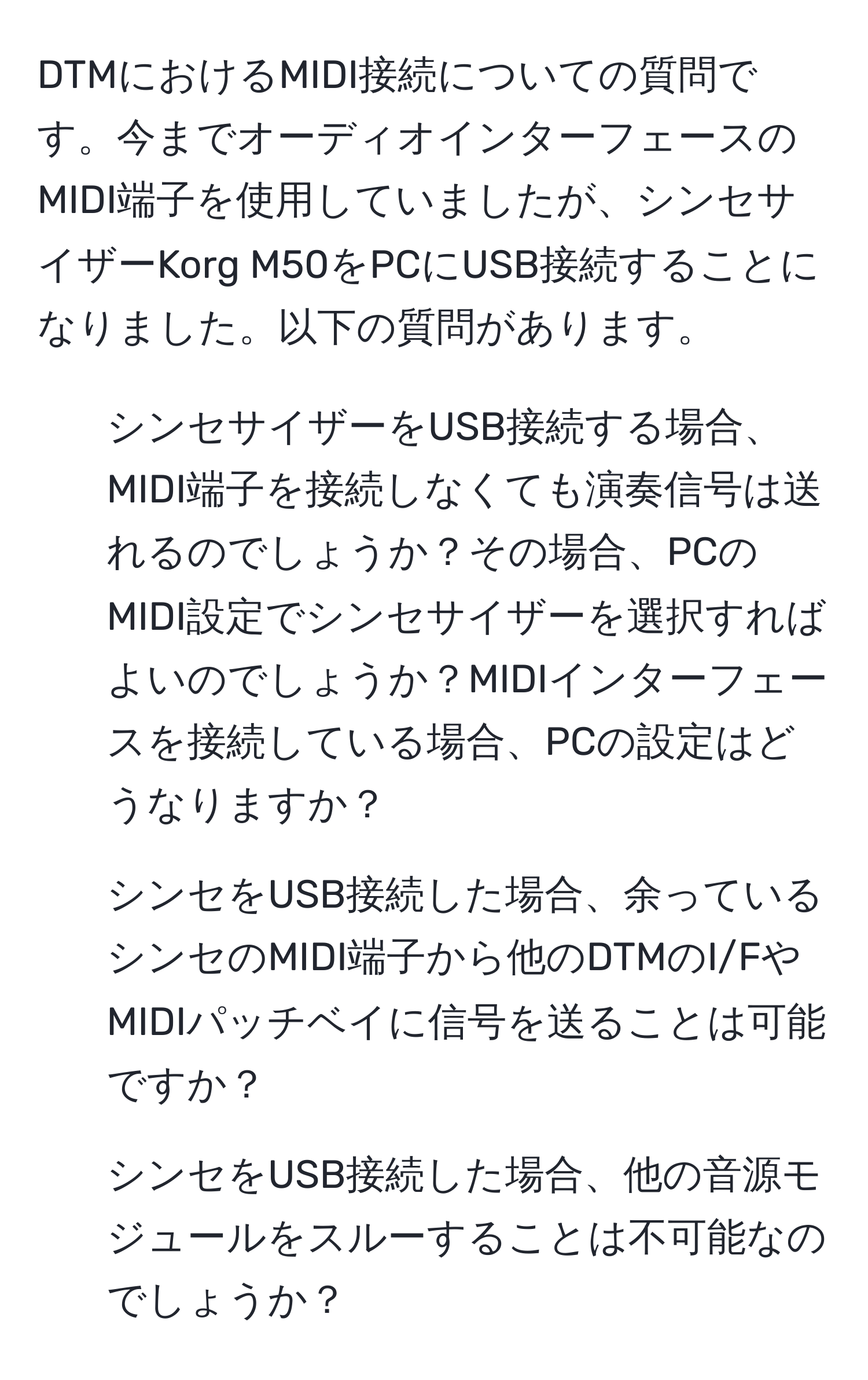 DTMにおけるMIDI接続についての質問です。今までオーディオインターフェースのMIDI端子を使用していましたが、シンセサイザーKorg M50をPCにUSB接続することになりました。以下の質問があります。

1. シンセサイザーをUSB接続する場合、MIDI端子を接続しなくても演奏信号は送れるのでしょうか？その場合、PCのMIDI設定でシンセサイザーを選択すればよいのでしょうか？MIDIインターフェースを接続している場合、PCの設定はどうなりますか？

2. シンセをUSB接続した場合、余っているシンセのMIDI端子から他のDTMのI/FやMIDIパッチベイに信号を送ることは可能ですか？

3. シンセをUSB接続した場合、他の音源モジュールをスルーすることは不可能なのでしょうか？