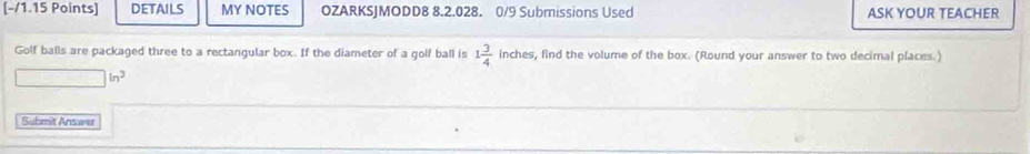 DETAILS MY NOTES OZARKSJMODD8 8.2.028. 0/9 Submissions Used ASK YOUR TEACHER 
Golf balls are packaged three to a rectangular box. If the diameter of a golf ball is 1 3/4  inches, find the volume of the box. (Round your answer to two decimal places.)
□ in^3
Submit Answer