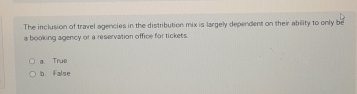 The inclusion of travel agencies in the distribution mix is largely dependent on their ability to only be
a booking agency or a reservation office for tickets.
a. True
b. False