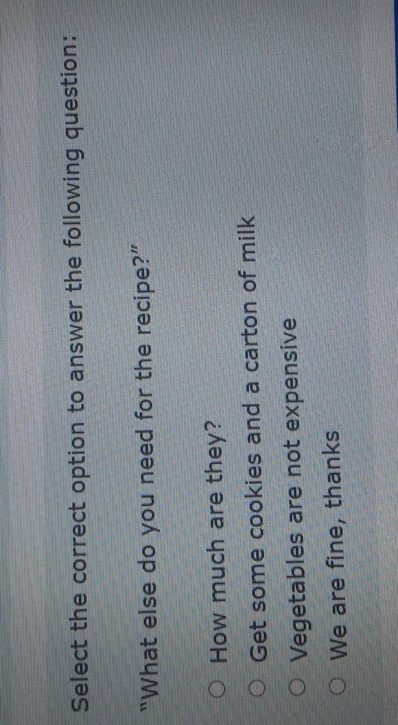 Select the correct option to answer the following question:
“What else do you need for the recipe?”
How much are they?
Get some cookies and a carton of milk
Vegetables are not expensive
We are fine, thanks