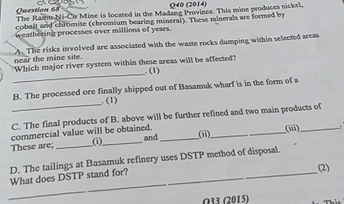 (2014) 
The Ramu Ni-Co Mine is located in the Madang Province. This mine produces nickel, 
cobalt and chromite (chromium bearing mineral). These minerals are formed by 
weathering processes over millions of years. 
A. The risks involved are associated with the waste rocks dumping within selected areas 
near the mine site. 
_ 
Which major river system within these areas will be affected? 
. (1) 
B. The processed ore finally shipped out of Basamuk wharf is in the form of a 
_. (1) 
C. The final products of B. above will be further refined and two main products of 
commercial value will be obtained. ___(iii)_ . 
These are;_ 
(i)_ and (ii) 
D. The tailings at Basamuk refinery uses DSTP method of disposal. 
_What does DSTP stand for? 
(2) 
O33 (2015)