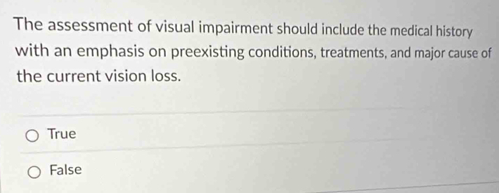 The assessment of visual impairment should include the medical history
with an emphasis on preexisting conditions, treatments, and major cause of
the current vision loss.
True
False