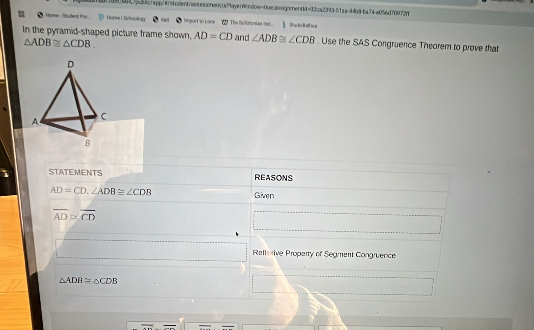 eR/MRL/public/app/#/student/assessment;isPlayerWindow=true;assignmentId=02ca2393-51aa-44b8-ba74-e056d70972ff 
Home -Student Por... Home ( Schoology import to Loox ( The Sultztonian Inst... StudioBalfour 
In the pyramid-shaped picture frame shown, AD=CD and ∠ ADB≌ ∠ CDB. Use the SAS Congruence Theorem to prove that
△ ADB≌ △ CDB. 
D 
A 
C 
B 
STATEMENTS REASONS
AD=CD, ∠ ADB≌ ∠ CDB
Given
overline AD≌ overline CD
□  Reflexive Property of Segment Congruence
△ ADB≌ △ CDB
overline 