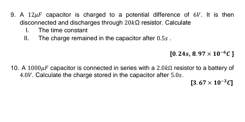 A 12μF capacitor is charged to a potential difference of 6V. It is then 
disconnected and discharges through 20kΩ resistor. Calculate 
I. The time constant 
II. The charge remained in the capacitor after 0.5s.
[0.24s,8.97* 10^(-6)C]
10. A 1000μF capacitor is connected in series with a 2.0kΩ resistor to a battery of
4.0V. Calculate the charge stored in the capacitor after 5.0s.
[3.67* 10^(-3)C]