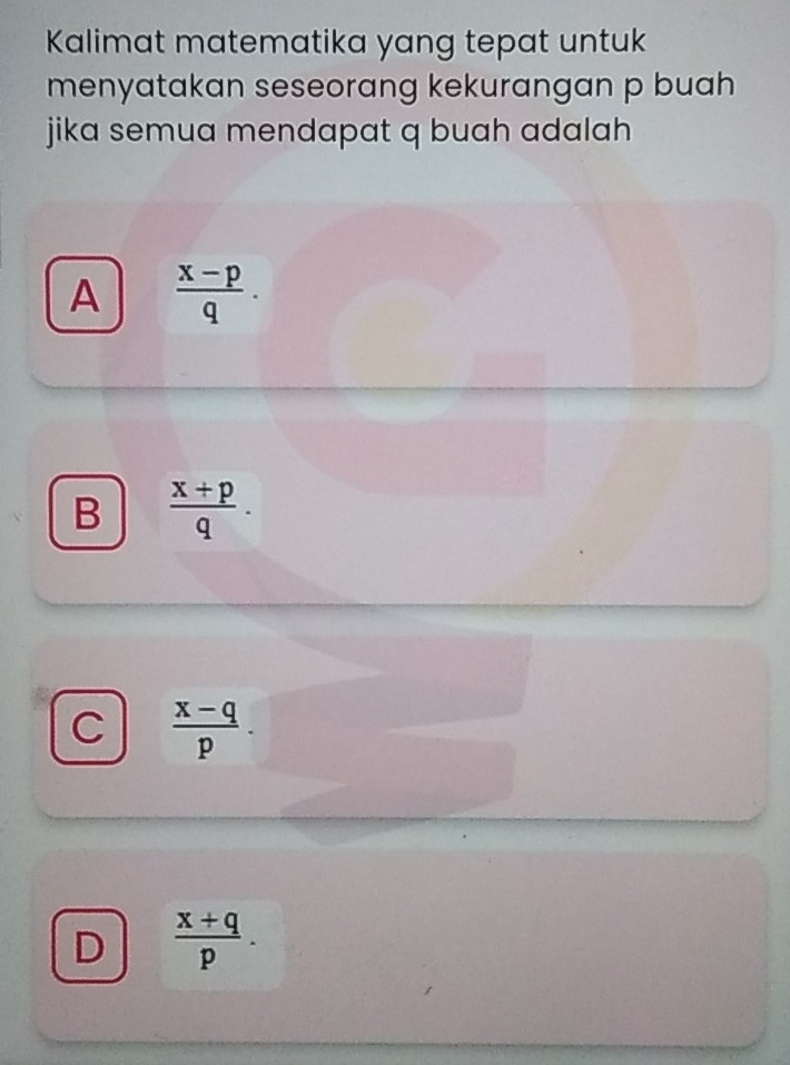 Kalimat matematika yang tepat untuk
menyatakan seseorang kekurangan p buah
jika semua mendapat q buah adalah
A  (x-p)/q .
B  (x+p)/q .
C  (x-q)/p .
D  (x+q)/p .