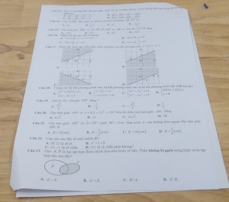 Tăa 13 5
A.25+B CV=(4)+(4)=6 ::. MA=ME=60°-46kJ
(52=C17overline (+sqrt()^2cot^2
*  đều cạnh v. Cui tịị cêa tìch vớ (giờng  U A C Mà AB^2=am^2sqrt(4)+62^2-48sqrt(2)
n.  1/2 a^2 a^4. - 1/2 a^3
A   = 0  8   6   
Cu 1ª  : Cha nc cc40 C  c A=90°_ =60° +3 x° hàn g
C. 3x° x_n-2m^2
A(O+)4),)=40,ande,ands1+4=14+14r^2-4r -tan 0.π <0°
Cáu lê. ,A.
C 2x D. =vv+=v-1frac n=0^-
Căn 17    Tà nh năn đơmi đáy biển diềa muền nehuêm của bắc nhưeng trình ,x-2y≤ -2 ?
D
Cầu 1A. Trong các hệ bắt phương trình sau, sộ bắt phương trins sào tà tệ bắc phưmsinh bậc nhất hu ảs7
A. beginarrayl x^2+2023y≥ 1 2x-3y=3endarray. beginarrayl x-5y>7x -x=13y-4xendarray. C. beginarrayl 3x^2+2y^2≥ 16 5x^3-3y^2=15endarray. D. beginarrayl 2023x≤ 2012y x>8endarray.
Câu 19, Gii tn sin các góo 120° bàng ?
A.  sqrt(3)/2  - 1/2  C. - sqrt(3)/2  D  1/2 
Câu 20. Cho tam giúc AớC có a=8,b=3,c=120°. Khi đủ diện tích tam giác AMCbằng D. 24.
A. 6sqrt(3). I ∥ 2. C. 12sqrt(3)
Cầm 21. Cho tam giác ABC có ABC1 A=30°. conh BC=5cm. Bán kinh R của đường tròn nguại tiếp tam giáo
A. R=5(cm). B. R= 5/2 (cm). C. R=10(cm). D. R= 2/5 (cm).
Câu 22. Cầu nào sau đây là một mệnh đề? A. Số 27 là số lê. B. x^2+1=0.
C. 2x-7 lù số chān. D. 151 là số chǎn phái khōng?
Câu 23, Cho A, # là hai tập hợp được minh hoa như hình về bên. Phần không bị gạch trong hình vẽ là tập
hợp nào sau đây?
A
A. A∪ B B. A∩ B. C. B A . D. A∪ B⊥