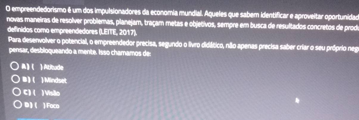 empreendedorismo é um dos impulsionadores da economia mundial. Aqueles que sabem identificar e aproveitar oportunidad
novas maneiras de resolver problemas, planejam, traçam metas e objetivos, sempre em busca de resultados concretos de prodo
definidos como empreendedores (LEITE, 2017).
Para desenvolver o potencial, o empreendedor precisa, segundo o livro didático, não apenas precisa saber criar o seu próprio neg
pensar, desbloqueando a mente. Isso chamamos de:
A)( ) Atitude
B)( ) Mindset
C) ( ) Visão
D)( ) Foco