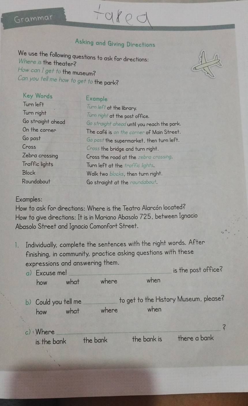 Grammar
Asking and Giving Directions
We use the following questions to ask for directions:
Where is the theater?
How can I get to the museum?
Can you tell me how to get to the park?
Key Words Example
Turn left Turn left at the library.
Turn right Turn right at the post office.
Go straight ahead Go straight ahead until you reach the park.
On the corner The café is on the corner of Main Street.
Go past Go past the supermarket, then turn left.
Cross Cross the bridge and turn right.
Zebra crossing Cross the road at the zebra crossing.
Traffic lights Turn left at the traffic lights.
Block Walk two blocks, then turn right.
Roundabout Go straight at the roundabout.
Examples:
How to ask for directions: Where is the Teatro Alarcón located?
How to give directions: It is in Mariano Abasolo 725, between Ignacio
Abasolo Street and Ignacio Comonfort Street.
1. Individually, complete the sentences with the right words. After
finishing, in community, practice asking questions with these
expressions and answering them.
aExcuse me! _is the post office?
how what where when
b)Could you tell me_ to get to the History Museum, please?
how what where when
_？
c) Where
is the bank the bank the bank is there a bank