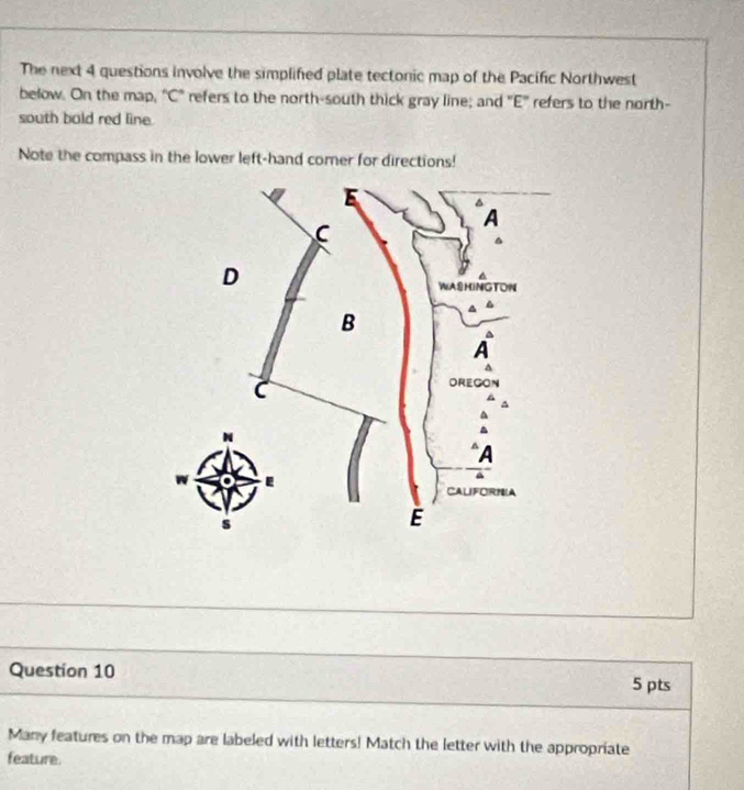 The next 4 questions involve the simplifed plate tectonic map of the Pacific Northwest 
below. On the map, "C" refers to the north-south thick gray line; and "E' refers to the north- 
south bald red line. 
Note the compass in the lower left-hand comer for directions! 
Question 10 5 pts 
Many features on the map are labeled with letters! Match the letter with the appropriate 
feature.