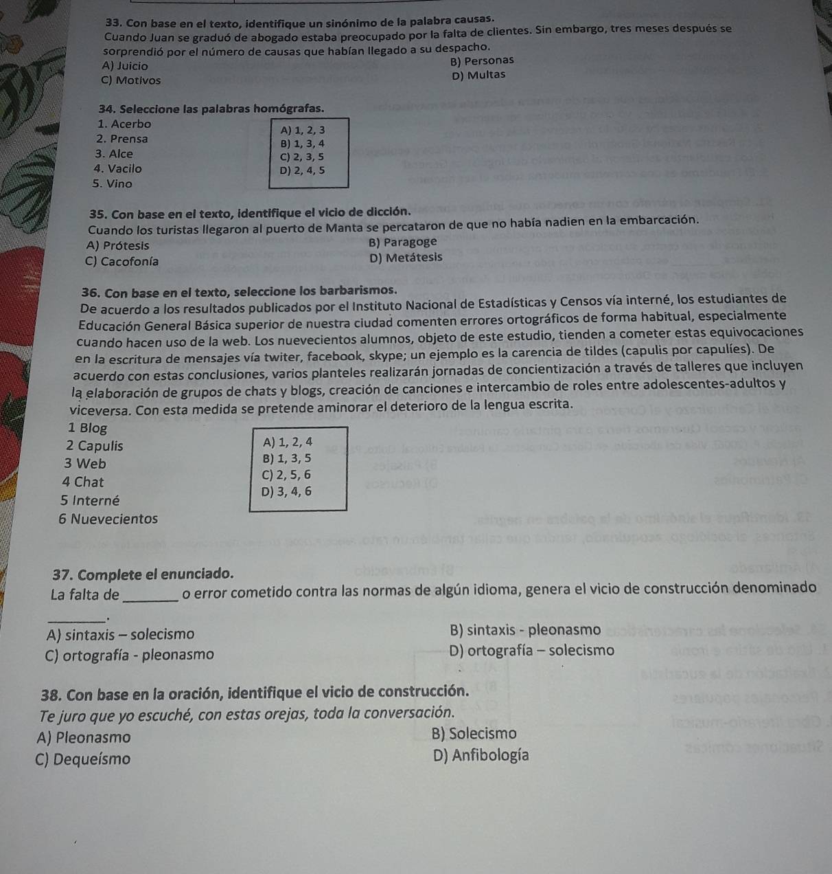 Con base en el texto, identifique un sinónimo de la palabra causas.
Cuando Juan se graduó de abogado estaba preocupado por la falta de clientes. Sin embargo, tres meses después se
sorprendió por el número de causas que habían llegado a su despacho.
A) Juicio
B) Personas
C) Motivos D) Multas
34. Seleccione las palabras homógrafas.
1. Acerbo
A) 1, 2, 3
2. Prensa B) 1, 3, 4
3. Alce C) 2, 3, 5
4. Vacilo D) 2, 4, 5
5. Vino
35. Con base en el texto, identifique el vicio de dicción.
Cuando los turistas llegaron al puerto de Manta se percataron de que no había nadien en la embarcación.
A) Prótesis B) Paragoge
C) Cacofonía D) Metátesis
36. Con base en el texto, seleccione los barbarismos.
De acuerdo a los resultados publicados por el Instituto Nacional de Estadísticas y Censos vía interné, los estudiantes de
Educación General Básica superior de nuestra ciudad comenten errores ortográficos de forma habitual, especialmente
cuando hacen uso de la web. Los nuevecientos alumnos, objeto de este estudio, tienden a cometer estas equivocaciones
en la escritura de mensajes vía twiter, facebook, skype; un ejemplo es la carencia de tildes (capulis por capulíes). De
acuerdo con estas conclusiones, varios planteles realizarán jornadas de concientización a través de talleres que incluyen
la elaboración de grupos de chats y blogs, creación de canciones e intercambio de roles entre adolescentes-adultos y
viceversa. Con esta medida se pretende aminorar el deterioro de la lengua escrita.
1 Blog
2 Capulis A) 1, 2, 4
3 Web B) 1, 3, 5
4 Chat
C) 2, 5, 6
D) 3, 4, 6
5 Interné
6 Nuevecientos
37. Complete el enunciado.
La falta de_ o error cometido contra las normas de algún idioma, genera el vicio de construcción denominado
_.
A) sintaxis - solecismo B) sintaxis - pleonasmo
C) ortografía - pleonasmo D) ortografía - solecismo
38. Con base en la oración, identifique el vicio de construcción.
Te juro que yo escuché, con estas orejas, toda la conversación.
A) Pleonasmo B) Solecismo
C) Dequeísmo D) Anfibología