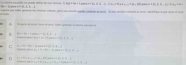 La misma sucesión se puede definir de tres formas: 1) f(x)=5x+1 para x= 1,2,3,... ,2) a_1=6 y a_n+1=(a_n)(5) para n= 1,2,3,... y3) a_n=6+
5(n-1) para n= 1,2,3,.... 
supone que todos generan los mismos valores, pero una versión puede contener un error . Si una versión contiene un error, identifique la que tiene el error
:orríjala.
A Ninguno de estos tiene errores, todos generan la misma secuencia.
B f(x)=5x+1 para x= 1,2,3,...
Debería decir f(x)=1x+5 para x= 1,2,3,....
C a_n=6+5(n-1) para n= 1,2,3,...
Debería decir a_n=5+6(n-1) para n= 1,2,3,....
a 1=6 y a_n+1=(a_n)(5) para n= 1,2,3,...
Debería decir a_1=6 a_n+1=a_n+5 para n= 1,2,3,....