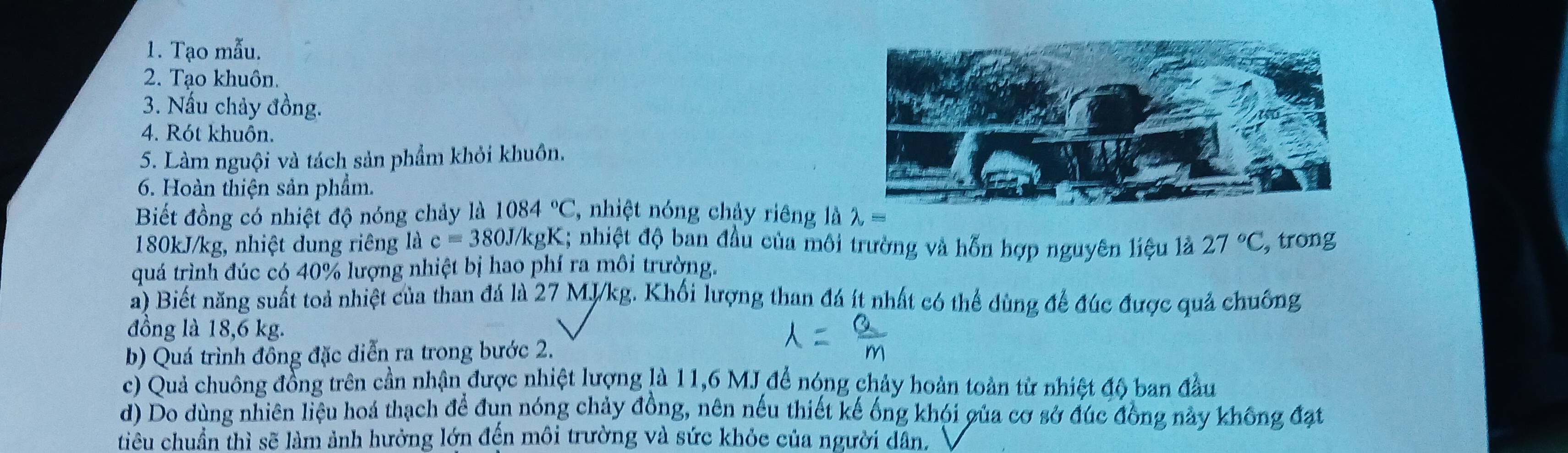 Tạo mẫu. 
2. Tạo khuôn. 
3. Nấu chảy đồng. 
4. Rót khuôn. 
5. Làm nguội và tách sản phẩm khỏi khuôn. 
6. Hoàn thiện sản phẩm. 
Biết đồng có nhiệt độ nóng chảy là 1084°C , nhiệt nóng chảy riêng là lambda =
180kJ/kg, nhiệt dung riêng là c=380J/kg gK; nhiệt độ ban đầu của môi trường và hỗn hợp nguyên liệu là 27°C , trong 
quá trình đúc có 40% lượng nhiệt bị hao phí ra môi trường. 
a) Biết năng suất toả nhiệt của than đá là 27 MJ/kg. Khối lượng than đá ít nhất có thể dùng để đúc được quả chuống 
đồng là 18,6 kg. 
b) Quá trình đông đặc diễn ra trong bước 2. 
c) Quả chuông đồng trên cần nhận được nhiệt lượng là 11,6 MJ để nóng chảy hoàn toàn từ nhiệt độ ban đầu 
d) Do dùng nhiên liệu hoá thạch để đun nóng chảy đồng, nên nếu thiết kế ống khói gủa cơ sở đúc đồng này không đạt 
tiêu chuẩn thì sẽ làm ảnh hưởng lớn đến môi trường và sức khỏc của người dân.