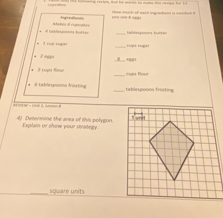 Pabib uses the following recipe, but he wants to make the recipe for 12
cupcakes. 
How much of each ingredient is needed if 
Ingredients you use 8 eggs 
Makes 6 cupcakes
4 tablespoons butter _tablespoons butter
1 cup sugar _cups sugar
2 eggs eggs 
8
3 cups flour 
_cups flour
6 tablespoons frosting _tablespoons frosting 
REVIEW - Unit 1, Lesson 8 
4) Determine the area of this polygon. 
Explain or show your strategy. 
_square units