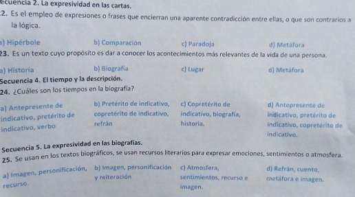 ecuencia 2. La expresividad en las cartas.
:2. Es el empleo de expresiones o frases que encierran una aparente contradicción entre ellas, o que son contrarios a
la lógica.
) Hipérbole b) Comparación c) Paradoja d) Metáfora
23. Es un texto cuyo propósito es dar a conocer los acontecimientos más relevantes de la vida de una persona.
a) Historia b) Biografía c) Lugar d) Metáfora
Secuencia 4. El tiempo y la descripción.
24. ¿Cuáles son los tiempos en la biografía?
a) Antepresente de b) Pretérito de indicativo, c) Copretérito de d) Antepresente de
indicativo, pretérito de refrán copretérito de indicativo, historia. indicativo, biografía, indicativo, copretérito de indicativo, pretérito de
indicativo, verbo
indicativo.
Secuencia 5. La expresividad en las biografías.
25. Se usan en los textos biográficos, se usan recursos literarios para expresar emociones, sentimientos o atmosfera.
a) Imagen, personificación, b) Imagen, personificación c) Atmosfera, d) Refrán, cuento, metáfora e imagen.
y reiteración sentimientos, recurso e
recurso.
imagen.