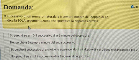 Domanda:
@/41
Il successivo di un numero naturale a è sempre minore del doppio di a?
Indica la SOLA argomentazione che giustifica la risposta corretta
Si, perché se a=3 il successivo di a è minore del doppio di a
No, perché a è sempre minore del suo successivo
Si, perché il successivo di a si ottiene aggiungendo 1 e il doppio di a si ottiene moltiplicando a per 2
No, perché se a=1 il successivo di a è uguale al doppio di a