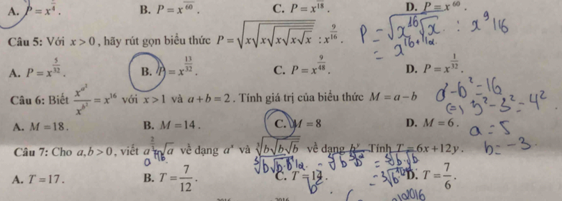 A. P=x^(frac )4. B. P=xoverline ^60. C. P=x^(overline 18). D. P=x^(60). 
Câu 5: Với x>0 , hãy rút gọn biểu thức P=sqrt(xsqrt xsqrt xsqrt xsqrt x):x^(frac 9)16
A. P=x^(frac 5)32. )P)=x^(frac 13)32. P=x^(frac 9)48. D. P=x^(frac 1)32. 
B.
C.
Câu 6: Biết frac x^(a^2)x^(b^2)=x^(16) với x>1 và a+b=2. Tính giá trị của biểu thức M=a-b
A. M=18. B. M=14. C. A=8 D. M=6. 
Câu 7: Cho a,b>0 , viết a^(frac 2)3+sqrt(a) về dạng a* và √b về dang  Tính T=6x+12y. 
D
A. T=17.
B. T= 7/12 . T= 7/6 .
C. T=14
D.