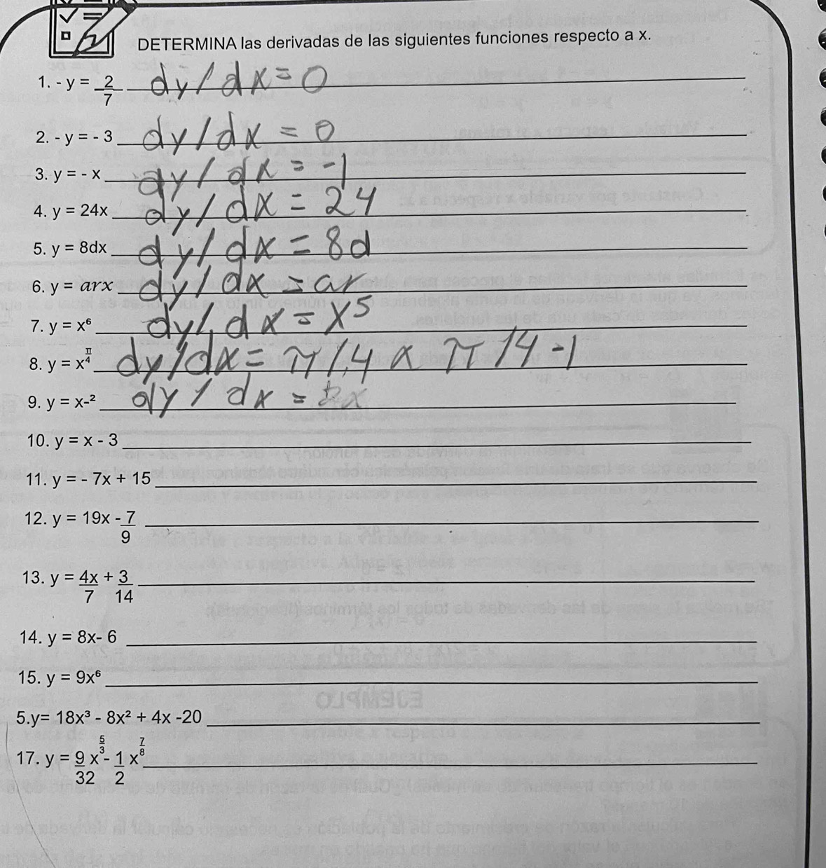 DETERMINA las derivadas de las siguientes funciones respecto a x. 
1. -y= 2/7  _ 
_ 
__ 
2. -y=-3
_ 
3. y=-x _ 
_ 
4. y=24x _ 
_ 
5. y=8dx _ 
_ 
_ 
6. y=arx _ 
_ 
7. y=x^6 _ 
_ 
_ 
_ 
8. y=x^(frac π)4 _ 
_ 
9. y=x-^2 _ 
10. y=x-3 _ 
11. y=-7x+15 _ 
12. y=19x- 7/9  _ 
13. y= 4x/7 + 3/14  _ 
14. y=8x-6 _ 
15. y=9x^6 _ 
5. y=18x^3-8x^2+4x-20 _ 
17. y= 9/32 x^(frac 5)3- 1/2 x^(frac 7)8- _