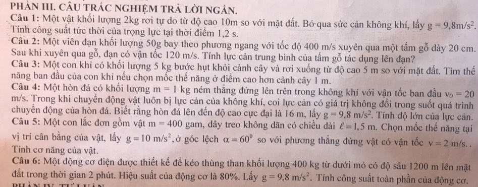 phảN III. CÂU tRÁC nGHIệM tRẬ lờI ngán.
Câu 1: Một vật khối lượng 2kg rơi tự do từ độ cao 10m so với mặt đất. Bỏ qua sức cản không khí, lấy g=9,8m/s^2.
Tính công suất tức thời của trọng lực tại thời điểm 1,2 s.
* Câu 2: Một viên đạn khối lượng 50g bay theo phương ngang với tốc độ 400 m/s xuyên qua một tấm gỗ dày 20 cm.
Sau khi xuyên qua gỗ, đạn có vận tốc 120 m/s. Tính lực cản trung bình của tấm gỗ tác dụng lên đạn?
Câu 3: Một con khỉ có khối lượng 5 kg bước hụt khỏi cành cây và rơi xuống từ độ cao 5 m so với mặt đất. Tìm thế
năng ban đầu của con khi nếu chọn mốc thế năng ở điểm cao hơn cành cây 1 m.
Câu 4: Một hòn đá có khối lượng m=1kg ném thắng đứng lên trên trong không khí với vận tốc ban đầu v_0=20
m/s. Trong khi chuyển động vật luôn bị lực cản của không khí, coi lực cản có giá trị không đổi trong suốt quá trình
chuyển động của hòn đá. Biết rằng hòn đá lên đến độ cao cực đại là 16 m, lấy g=9,8m/s^2. Tính độ lớn của lực cản.
Câu 5: Một con lắc đơn gồm vật m=400 gam, dây treo không dãn có chiều dài ell =1,5m. Chọn mốc thế năng tại
vị trí cân bằng của vật, lấy g=10m/s^2 , ở góc lệch alpha =60° so với phương thẳng đứng vật có vận tốc v=2m/s..
Tính cơ năng của vật.
Câu 6: Một động cơ điện được thiết kế để kéo thùng than khối lượng 400 kg từ dưới mỏ có độ sâu 1200 m lên mặt
đất trong thời gian 2 phút. Hiệu suất của động cơ là 80%. Lấy g=9,8m/s^2. Tính công suất toàn phần của động cơ.