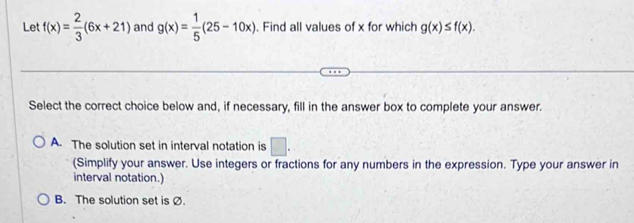 Let f(x)= 2/3 (6x+21) and g(x)= 1/5 (25-10x). Find all values of x for which g(x)≤ f(x). 
Select the correct choice below and, if necessary, fill in the answer box to complete your answer.
A. The solution set in interval notation is □ . 
(Simplify your answer. Use integers or fractions for any numbers in the expression. Type your answer in
interval notation.)
B. The solution set is Ø.