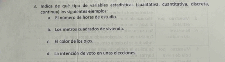 Indica de qué tipo de variables estadísticas (cualitativa, cuantitativa, discreta,
continua) los siguientes ejemplos:
a. El número de horas de estudio.
b. Los metros cuadrados de vivienda.
c. El color de los ojos.
d. La intención de voto en unas elecciones.