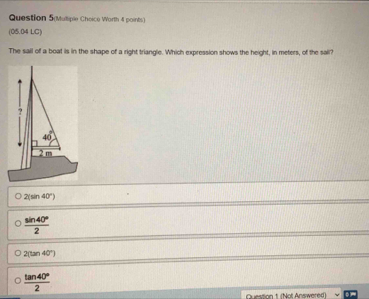 Question 5(Multiple Choice Worth 4 points)
(05.04 LC)
The sail of a boat is in the shape of a right triangle. Which expression shows the height, in meters, of the sail?
2(sin 40°)
 sin 40°/2 
2(tan 40°)
 tan 40°/2 
Question 1 (Not Answered)