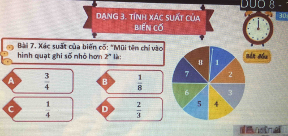 DUO 8 -
DANG 3. TÍNH XÁC SUấT của
30
biến cố
Bài 7. Xác suất của biến cố: “Mũi tên chỉ vào
hình quạt ghi số nhỏ hơn 2'' là: Bắt đầu
8 1
A
 3/4 
7
2
B
 1/8 
6
3
c
 1/4 
D
 2/3 
5 A
I e