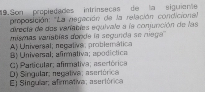 Son propiedades intrínsecas de la siguiente
proposición: “La negación de la relación condicional
directa de dos variables equivale a la conjunción de las
mismas variables donde la segunda se niega''
A) Universal; negativa; problemática
B) Universal; afirmativa; apodíctica
C) Particular; afirmativa; asertórica
D) Singular; negativa; asertórica
E) Singular; afirmativa; asertórica