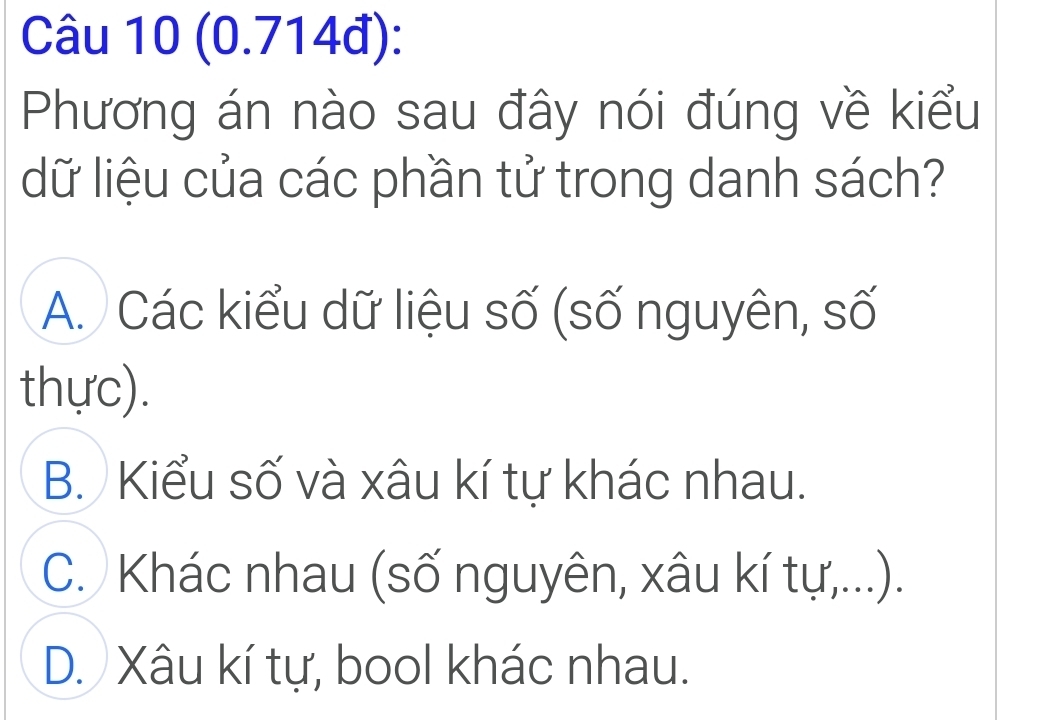 (0.714đ):
Phương án nào sau đây nói đúng về kiểu
dữ liệu của các phần tử trong danh sách?
A. Các kiểu dữ liệu số (số nguyên, số
thực).
B. Kiểu số và xâu kí tự khác nhau.
C. Khác nhau (số nguyên, xâu kí tự,...).
D. Xâu kí tự, bool khác nhau.