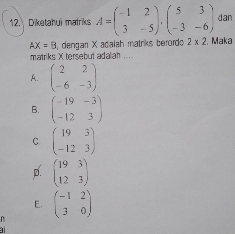 Diketahui matriks A=beginpmatrix -1&2 3&-5endpmatrix , beginpmatrix 5&3 -3&-6endpmatrix dan
AX=B , dengan X adalah matriks berordo 2* 2. Maka
matriks X tersebut adalah ....
A. beginpmatrix 2&2 -6&-3endpmatrix
B. beginpmatrix -19&-3 -12&3endpmatrix
C. beginpmatrix 19&3 -12&3endpmatrix
D. beginpmatrix 19&3 12&3endpmatrix
E. beginpmatrix -1&2 3&0endpmatrix
n
ai