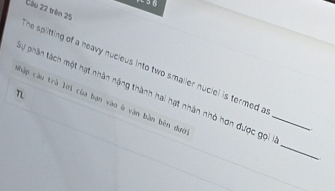trên 25
he splitting of a heavy nucleus into two smaller nuclei is termed a 
Lự phân tách một hạt nhân nặng thành hai hạt nhân nhỏ hơn được gọi_ 
chập cầu trà lời của bạn vào ô vàn bàn bên dướ 
. 
_ 
.