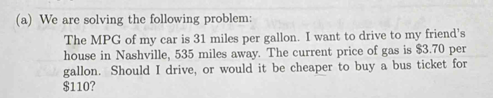 We are solving the following problem: 
The MPG of my car is 31 miles per gallon. I want to drive to my friend's 
house in Nashville, 535 miles away. The current price of gas is $3.70 per
gallon. Should I drive, or would it be cheaper to buy a bus ticket for
$110?