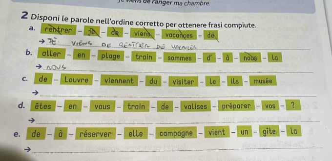 le viens de ranger ma chambre. 
2 Disponi le parole nell’ordine corretto per ottenere frasi compiute. 
a. rentrer - ie de viens vacançes - de 
_ 
_ 
b. aller en - plage - train sommes - d' - à - nous - la 
_ 
_ 
C. de Louvre — viennent du visiter le ils - musée 
_ 
d. êtes en vous train de valises préparer vos - ? 
_ 
_ 
e. de à réserver - elle campagne vient un gîte la 
_