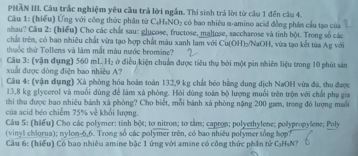 PHÀN III. Câu trắc nghiệm yêu cầu trả lời ngắn. Thí sinh trả lời từ câu 1 đến câu 4. 
Câu 1: (hiểu) Ứng với công thức phân tử C_4H_9NO_2 có bao nhiêu α-amino acid đồng phân cấu tạo của 
nhau? Câu 2: (hiểu) Cho các chất sau: glucose, fructose, maltose, saccharose và tinh bột. Trong số các 
chất trên, có bao nhiêu chất vừa tạo hợp chất màu xanh lam với C Cu(OH)₂/NaOH, vừa tạo kết tủa Ag với 
thuốc thử Tollens và làm mất màu nước bromine? 
Câu 3: (vận dụng) 560 mL H_2 ở điều kiện chuẩn được tiêu thụ bởi một pin nhiên liệu trong 10 phút sản 
xuất được dòng điện bao nhiêu A? 
Câu 4: (vận dụng) Xà phòng hóa hoàn toàn 132, 9 kg chất béo bằng dung dịch NaOH vừa đủ, thu được
13,8 kg glycerol và muối dùng để làm xà phòng. Hỏi dùng toàn bộ lượng muối trên trộn với chất phụ gia 
thì thu được bao nhiêu bánh xà phòng? Cho biết, mỗi bánh xà phòng nặng 200 gam, trong đó lượng muối 
của acid béo chiếm 75% về khối lượng. 
Câu 5: (hiểu) Cho các polymer: tinh bột; tơ nitron; tơ tằm; capron; polyethylene; polypropylene; Poly 
(vinyl chlorua); nylon- 6,6. Trong số các polymer trên, có bao nhiêu polymer tổng hợp? 
Câu 6: (hiểu) Có bao nhiêu amine bậc 1 ứng với amine có công thức phân tử C_3H_9N ?