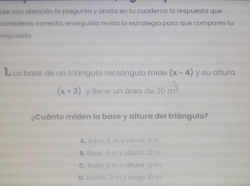 Lee con atención la pregunta y anota en tu cuaderno la respuesta que
consideres correcta, enseguida revisa la estrategia para que compares tu
respuesta.
L La base de un triángulo rectángulo mide (x-4) y su altura
(x+3) y tiene un área de 30m^2. 
¿Cuánto miden la base y altura del triángulo?
A. Base: 5 m y altura: 9 m
B. Base: 9 m y altura: 12 m
C. Base: 5 m y altura: 12 m
D. Ancho: 3 m y largo: 10 m