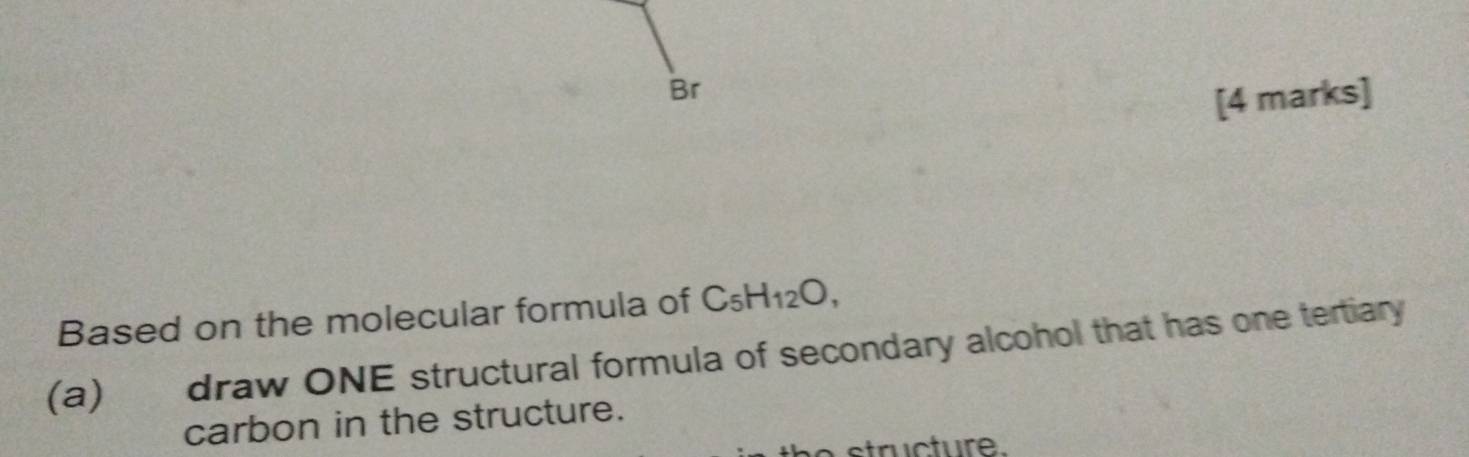 Br 
[4 marks] 
Based on the molecular formula of C_5H_12O, 
(a) draw ONE structural formula of secondary alcohol that has one tertiary 
carbon in the structure. 
structure.