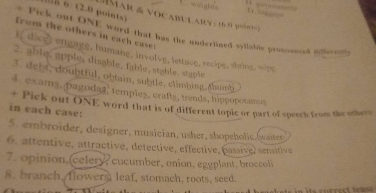 weights D. logges
n 6: (2.0 points)
M A R & V O C AB U LAR Y ; (6.0 it 
from the others in each case:
* Pick out ONE word that has the underlined syllable prosoanced dffere t 
I d ce , g a ge, humane, involv e, lettuce, recipe, shring 
2. ablé, apple, disable, fable, stable, stäple
3. debt, doubtful, obtain, subtle, climbing, thumb
4. examş, pagodas' templeş, craftş, trends, hippopotamus
+ Pick out ONE word that is of different topic or part of speech from the others
in each case:
5. embroider, designer, musician, usher, shopeholic,waiter
. attentive, attractive, détective, effective, passive) sensitive
7. opinion, celery, cucumber, onion, eggplant, broccoli
8. branch. flowers, leaf, stomach, roots, seed.
ts in its correct tease