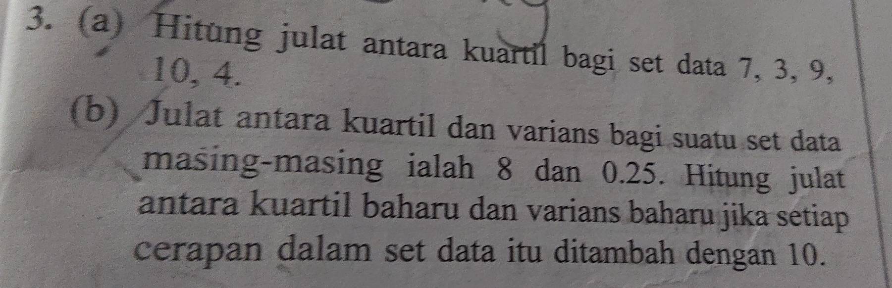 Hitung julat antara kuartil bagi set data 7, 3, 9,
10, 4. 
(b) Julat antara kuartil dan varians bagi suatu set data 
masing-masing ialah 8 dan 0.25. Hitung julat 
antara kuartil baharu dan varians baharu jika setiap 
cerapan dalam set data itu ditambah dengan 10.