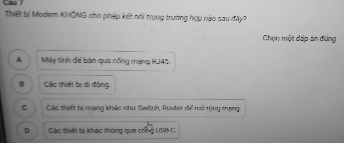 Cau 7
Thiết bị Modem KHÔNG cho phép kết nối trong trường hợp nào sau đây?
Chọn một đáp án đúng
A . Máy tính đế bàn qua cống mạng RJ45.
B Các thiết bị di động.
C Các thiết bị mạng khác như Switch, Router đế mở rộng mạng.
D Các thiết bị khác thông qua cống USB-C