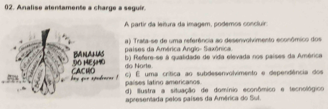 02, Analise atentamente a charge a seguir.
artir da leitura da imagem, podemos concluir:
Trata-se de uma referência ao desenvolvimento econômico dos
ses da América Anglo- Saxônica.
Refere-se à qualidade de vida elevada nos países da América
Norte
É uma crítica ao subdesenvolvimento e dependência dos
íses latino americanos.
Ilustra a situação de domínio econômico e tecnológico
resentada pelos países da América do Sul.