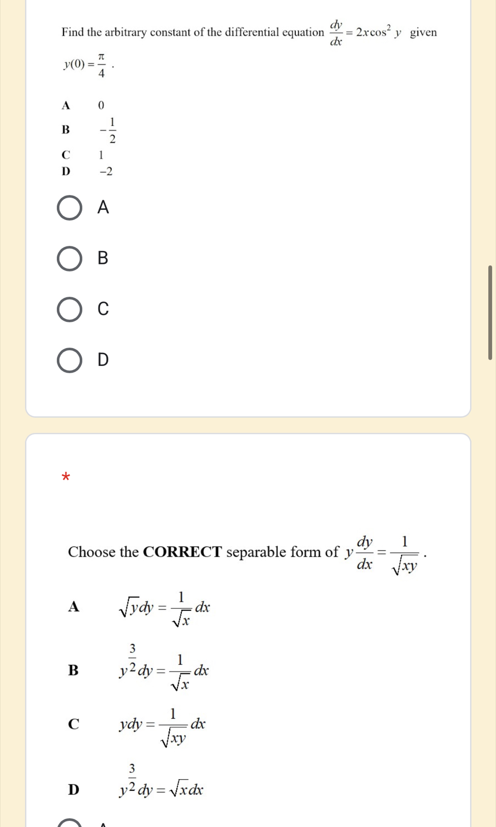 Find the arbitrary constant of the differential equation  dy/dx =2xcos^2 y given
y(0)= π /4 .
A 0
B - 1/2 
C 1
D -2
A
B
C
D
*
Choose the CORRECT separable form of y dy/dx = 1/sqrt(xy) . 
A sqrt(y)dy= 1/sqrt(x) dx
B y^(frac 3)2dy= 1/sqrt(x) dx
C ydy= 1/sqrt(xy) dx
D y^(frac 3)2dy=sqrt(x)dx