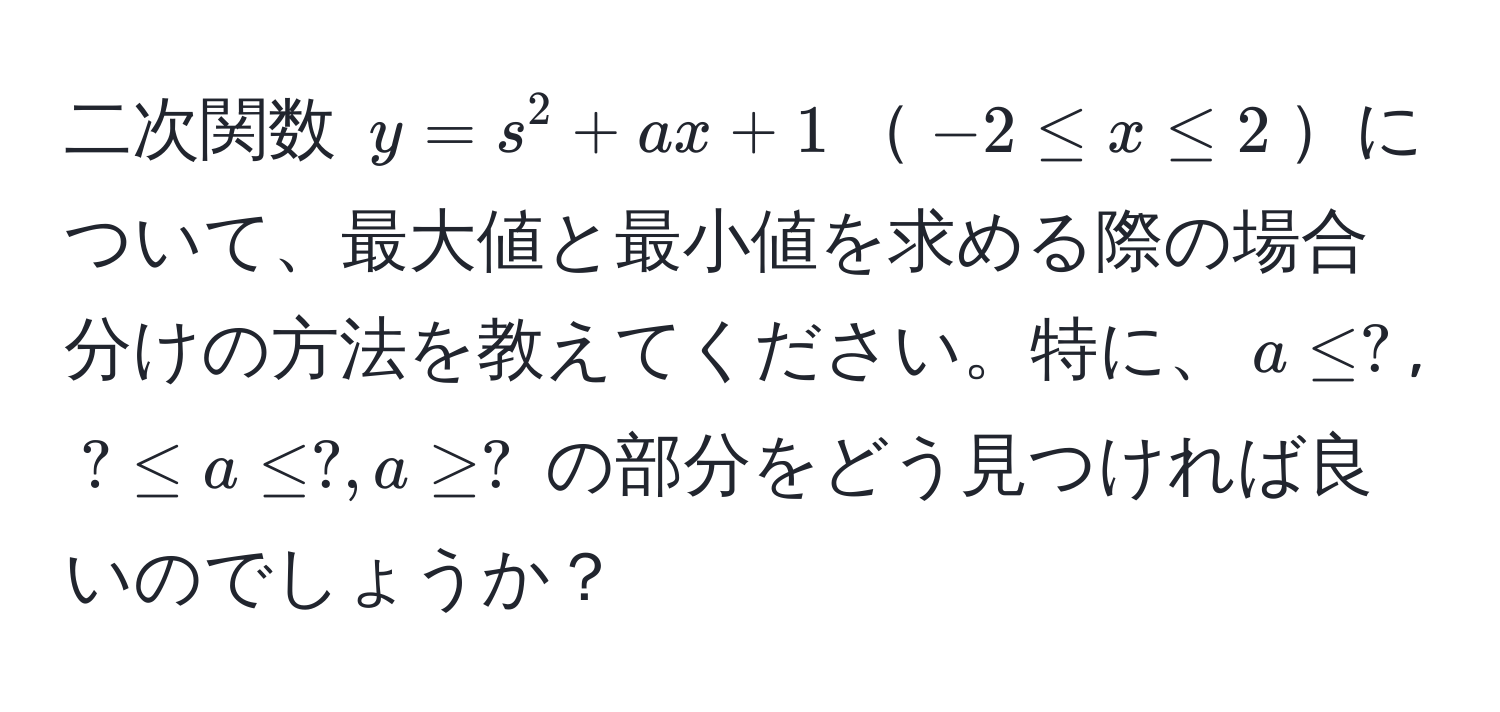 二次関数 $y=s^2+ax+1$$-2 ≤ x ≤ 2$について、最大値と最小値を求める際の場合分けの方法を教えてください。特に、$a ≤ ?$, $? ≤ a ≤ ?, a ≥ ?$ の部分をどう見つければ良いのでしょうか？