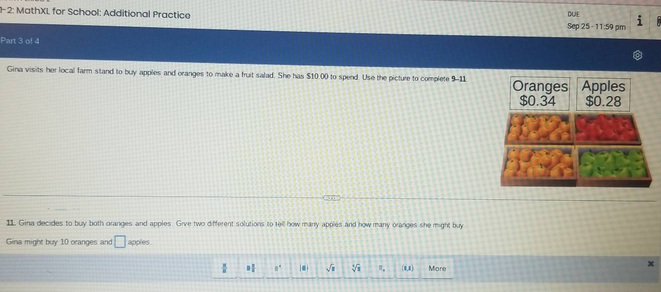 12: MathXL for School: Additional Practice DUE° 
Sep 25 - 11:59 pm 
Part 3 of 4 
Gina visits her local farm stand to buy apples and oranges to make a fruit salad. She has $10.00 to spend. Use the picture to complete 9-11 
11. Gina decides to buy both oranges and apples. Give two different solutions to tell how many apples and how many oranges she might buy 
Gina might buy 10 oranges and □ apples.
 □ /□   □  □ /□   □°. sqrt(□ ) sqrt[n](□ ) (1,1) More