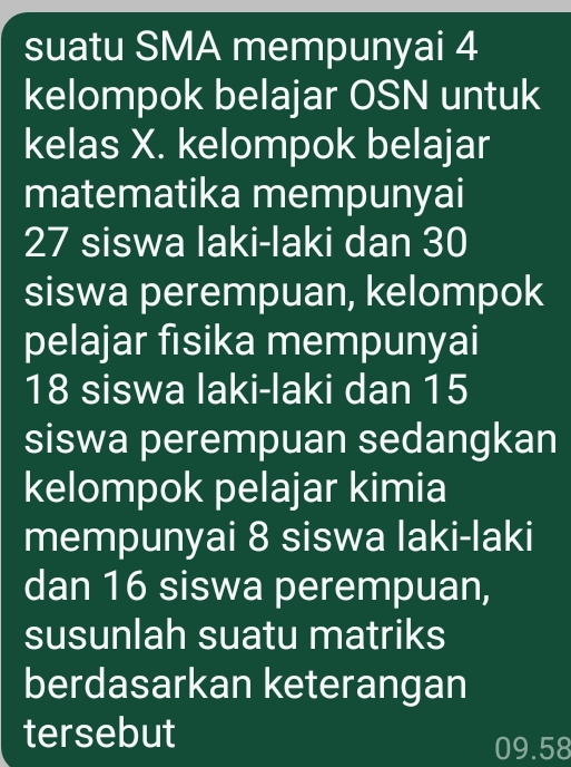 suatu SMA mempunyai 4
kelompok belajar OSN untuk 
kelas X. kelompok belajar 
matematika mempunyai
27 siswa laki-laki dan 30
siswa perempuan, kelompok 
pelajar fisika mempunyai
18 siswa laki-laki dan 15
siswa perempuan sedangkan 
kelompok pelajar kimia 
mempunyai 8 siswa laki-laki 
dan 16 siswa perempuan, 
susunlah suatu matriks 
berdasarkan keterangan 
tersebut
09.58