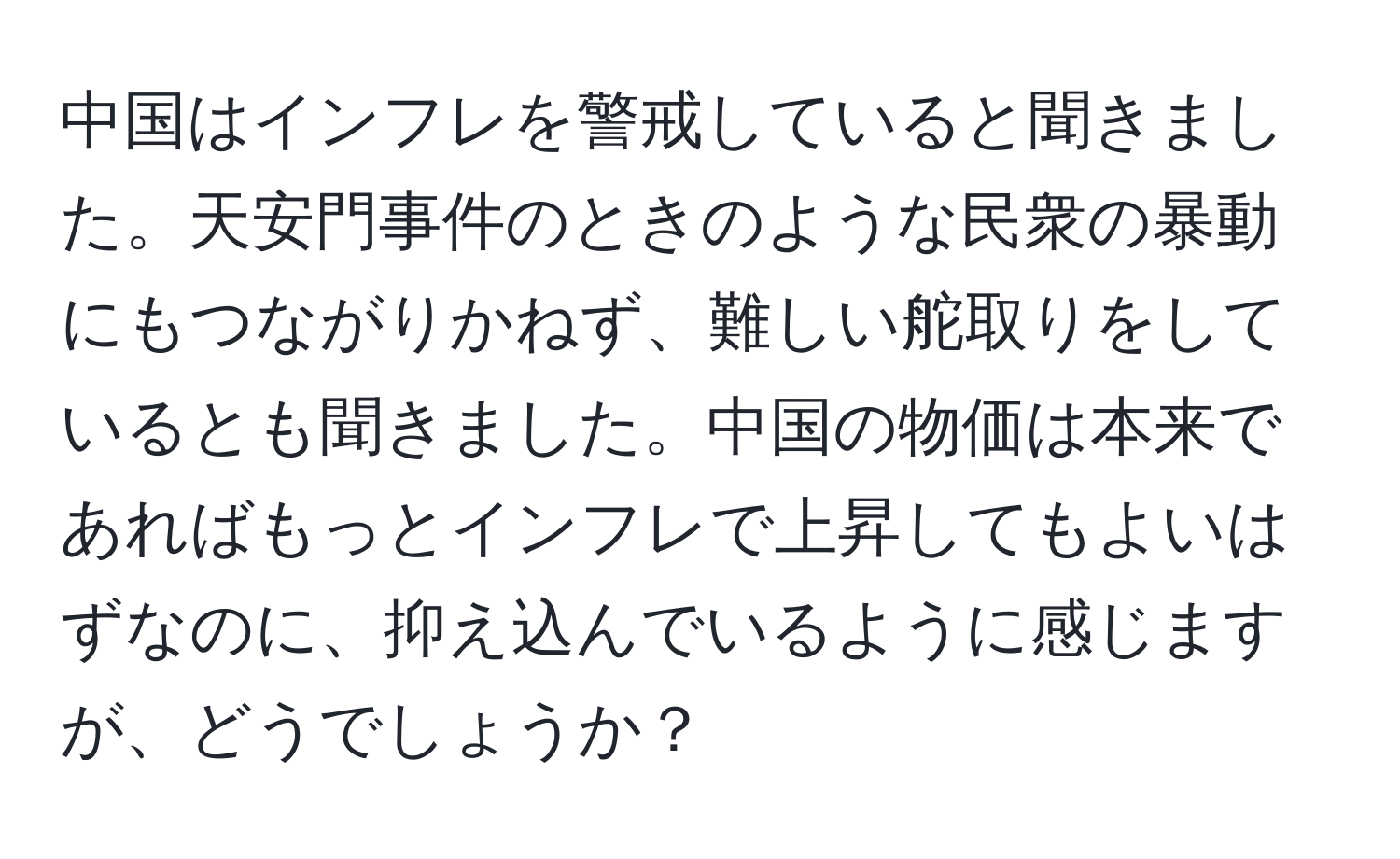 中国はインフレを警戒していると聞きました。天安門事件のときのような民衆の暴動にもつながりかねず、難しい舵取りをしているとも聞きました。中国の物価は本来であればもっとインフレで上昇してもよいはずなのに、抑え込んでいるように感じますが、どうでしょうか？