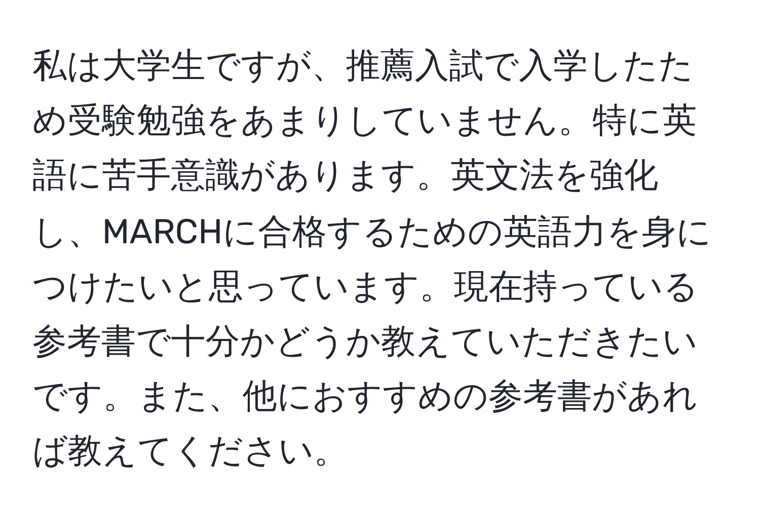 私は大学生ですが、推薦入試で入学したため受験勉強をあまりしていません。特に英語に苦手意識があります。英文法を強化し、MARCHに合格するための英語力を身につけたいと思っています。現在持っている参考書で十分かどうか教えていただきたいです。また、他におすすめの参考書があれば教えてください。