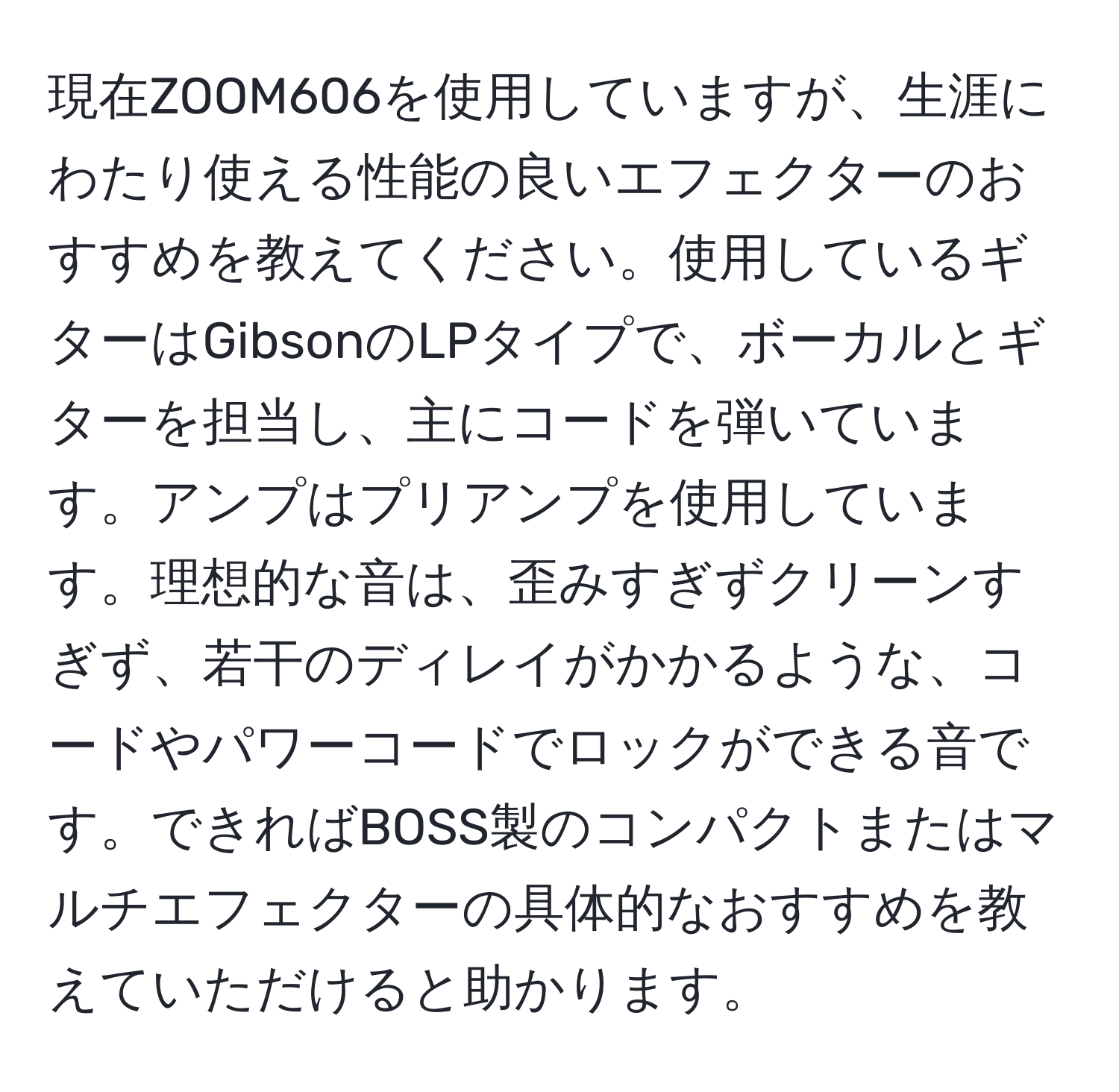 現在ZOOM606を使用していますが、生涯にわたり使える性能の良いエフェクターのおすすめを教えてください。使用しているギターはGibsonのLPタイプで、ボーカルとギターを担当し、主にコードを弾いています。アンプはプリアンプを使用しています。理想的な音は、歪みすぎずクリーンすぎず、若干のディレイがかかるような、コードやパワーコードでロックができる音です。できればBOSS製のコンパクトまたはマルチエフェクターの具体的なおすすめを教えていただけると助かります。